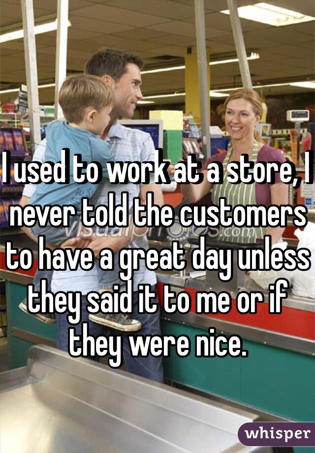 I used to work at a store, I never told the customers to have a great day unless they said it to me or if they were nice.