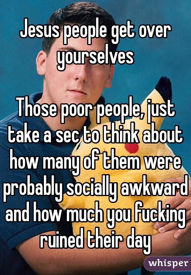 Jesus people get over yourselves 

Those poor people, just take a sec to think about how many of them were probably socially awkward and how much you fucking ruined their day