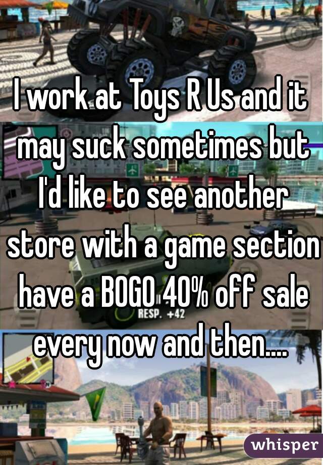 I work at Toys R Us and it may suck sometimes but I'd like to see another store with a game section have a BOGO 40% off sale every now and then.... 