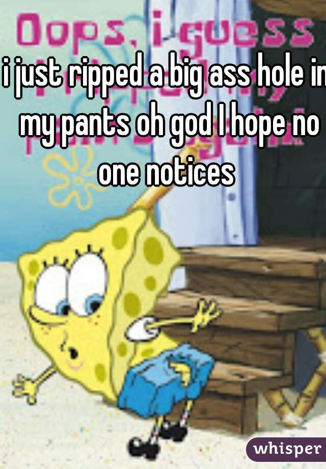 i just ripped a big ass hole in my pants oh god I hope no one notices 