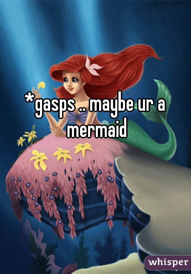 *gasps .. maybe ur a mermaid
 
