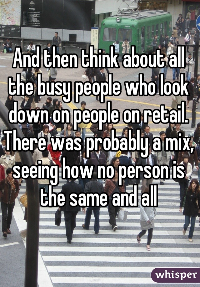 And then think about all the busy people who look down on people on retail. There was probably a mix, seeing how no person is the same and all
