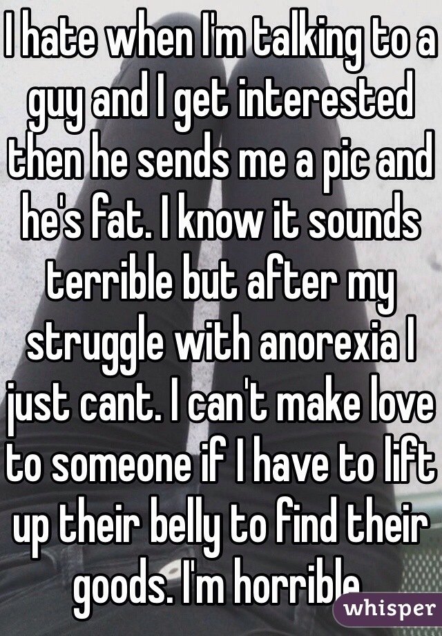 I hate when I'm talking to a guy and I get interested then he sends me a pic and he's fat. I know it sounds terrible but after my struggle with anorexia I just cant. I can't make love to someone if I have to lift up their belly to find their goods. I'm horrible.