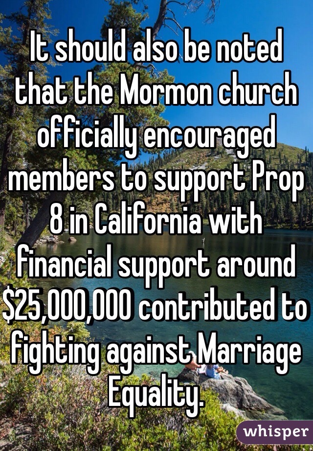 It should also be noted that the Mormon church officially encouraged members to support Prop 8 in California with financial support around $25,000,000 contributed to fighting against Marriage Equality.