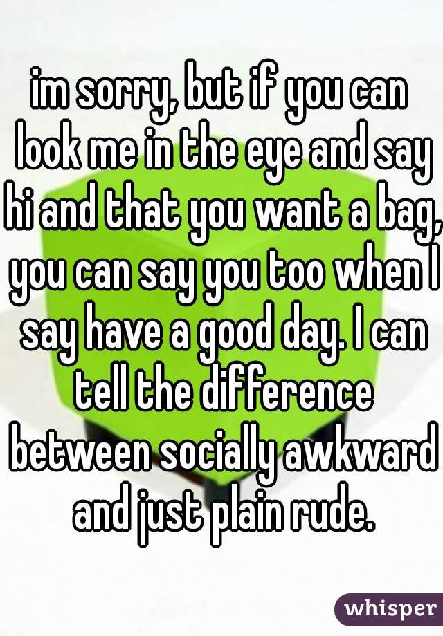im sorry, but if you can look me in the eye and say hi and that you want a bag, you can say you too when I say have a good day. I can tell the difference between socially awkward and just plain rude.
