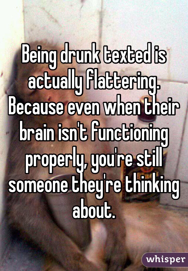 Being drunk texted is actually flattering. Because even when their brain isn't functioning properly, you're still someone they're thinking about. 