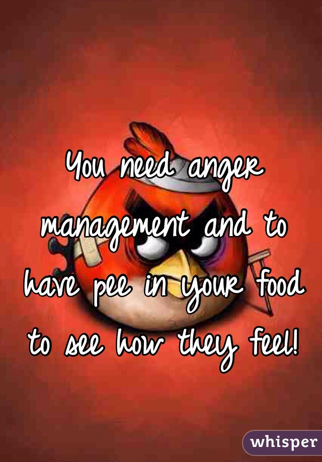 You need anger management and to have pee in your food to see how they feel! 