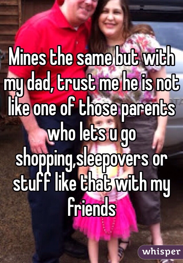 Mines the same but with my dad, trust me he is not like one of those parents who lets u go shopping,sleepovers or stuff like that with my friends