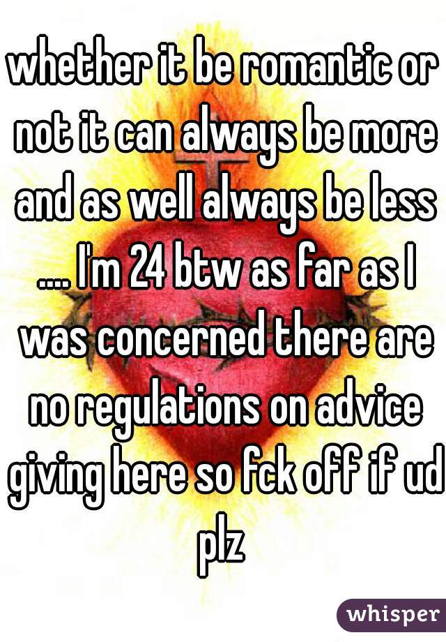 whether it be romantic or not it can always be more and as well always be less .... I'm 24 btw as far as I was concerned there are no regulations on advice giving here so fck off if ud plz 