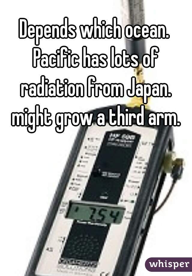 Depends which ocean. Pacific has lots of radiation from Japan. might grow a third arm.