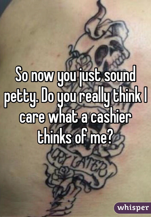 So now you just sound petty. Do you really think I care what a cashier thinks of me?