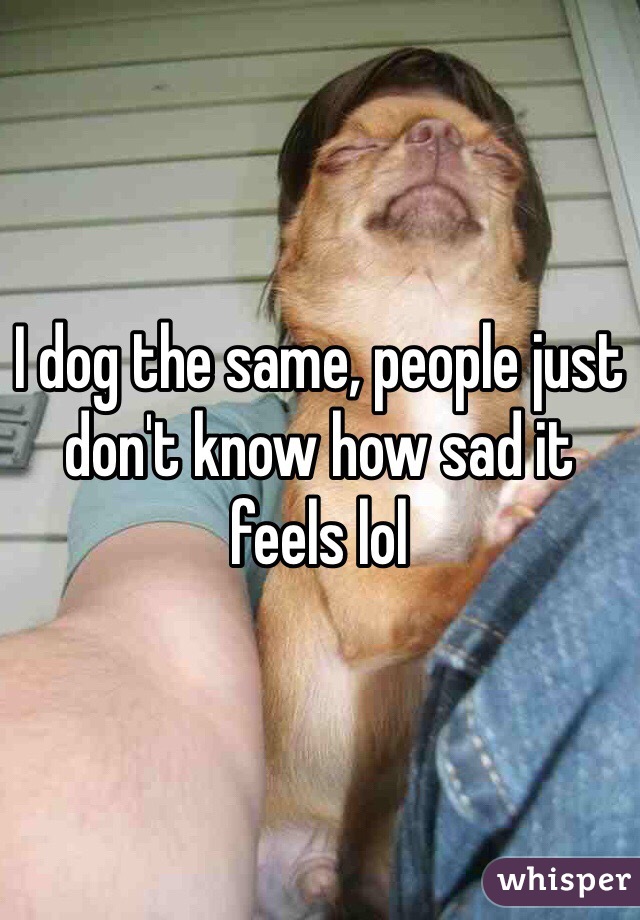 I dog the same, people just don't know how sad it feels lol