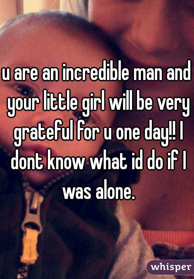 u are an incredible man and your little girl will be very grateful for u one day!! I dont know what id do if I was alone.