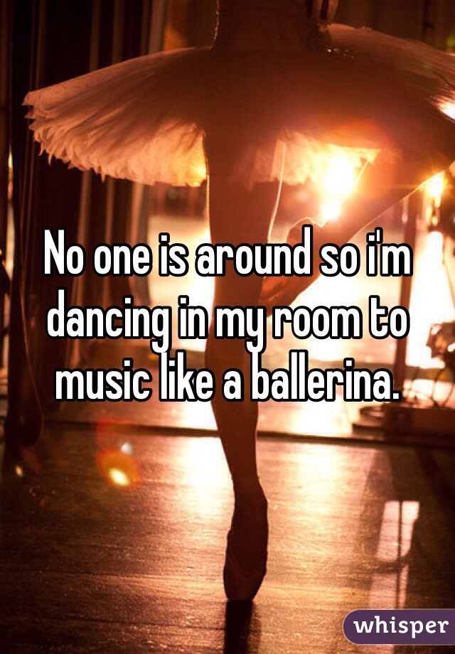 No one is around so i'm dancing in my room to music like a ballerina.