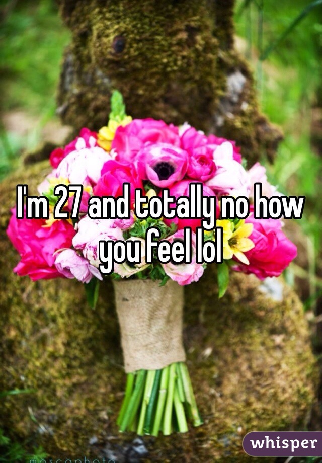 I'm 27 and totally no how you feel lol 