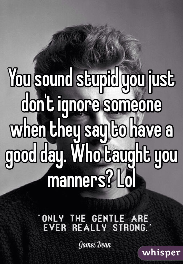 You sound stupid you just don't ignore someone when they say to have a good day. Who taught you manners? Lol 