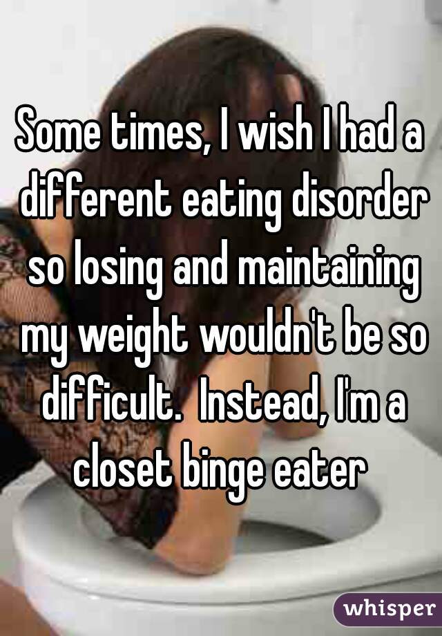 Some times, I wish I had a different eating disorder so losing and maintaining my weight wouldn't be so difficult.  Instead, I'm a closet binge eater 