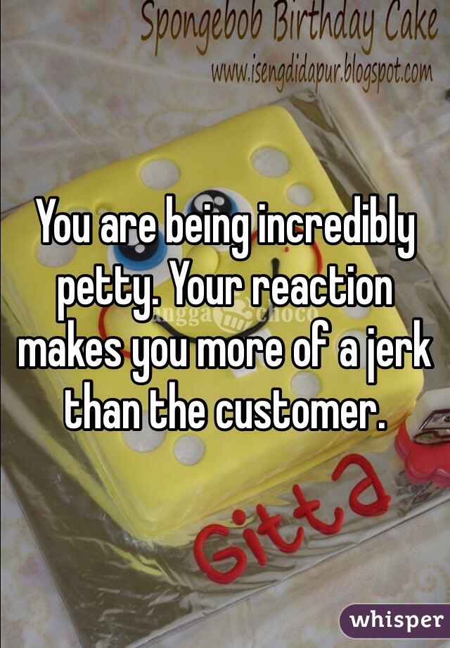 You are being incredibly petty. Your reaction makes you more of a jerk than the customer. 