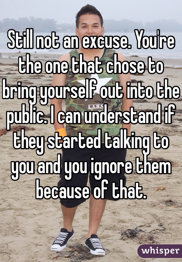 Still not an excuse. You're the one that chose to bring yourself out into the public. I can understand if they started talking to you and you ignore them because of that.