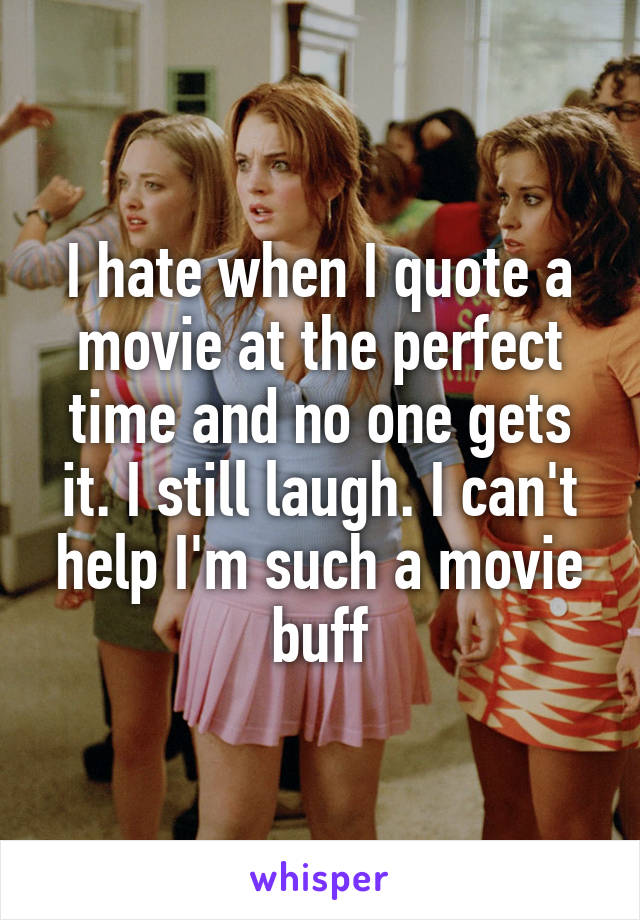 I hate when I quote a movie at the perfect time and no one gets it. I still laugh. I can't help I'm such a movie buff