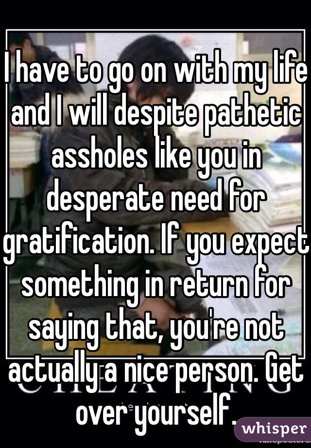 
I have to go on with my life and I will despite pathetic assholes like you in desperate need for gratification. If you expect something in return for saying that, you're not actually a nice person. Get over yourself. 