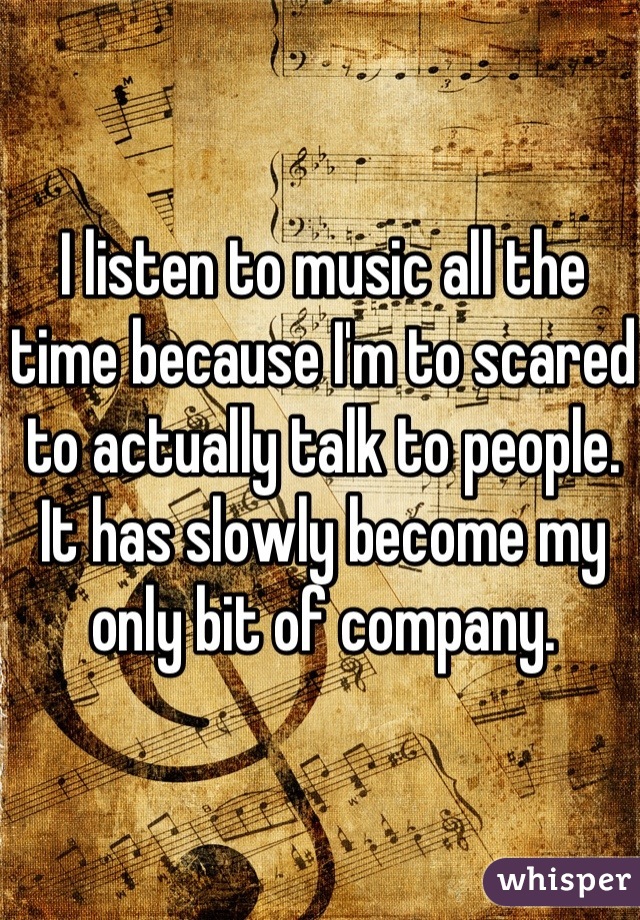 I listen to music all the time because I'm to scared to actually talk to people. It has slowly become my only bit of company. 