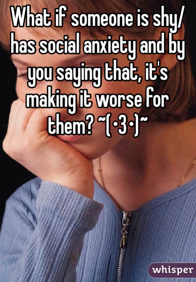 What if someone is shy/has social anxiety and by you saying that, it's making it worse for them? ~(•3•)~