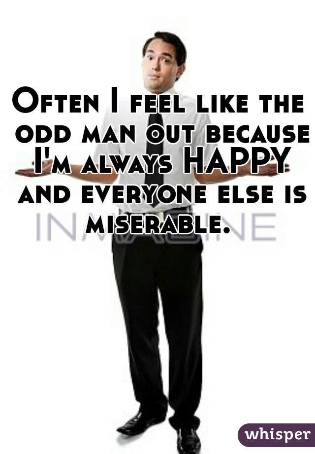 Often I feel like the odd man out because I'm always HAPPY and everyone else is miserable. 