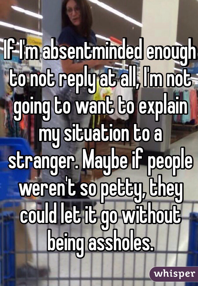 If I'm absentminded enough to not reply at all, I'm not going to want to explain my situation to a stranger. Maybe if people weren't so petty, they could let it go without being assholes. 