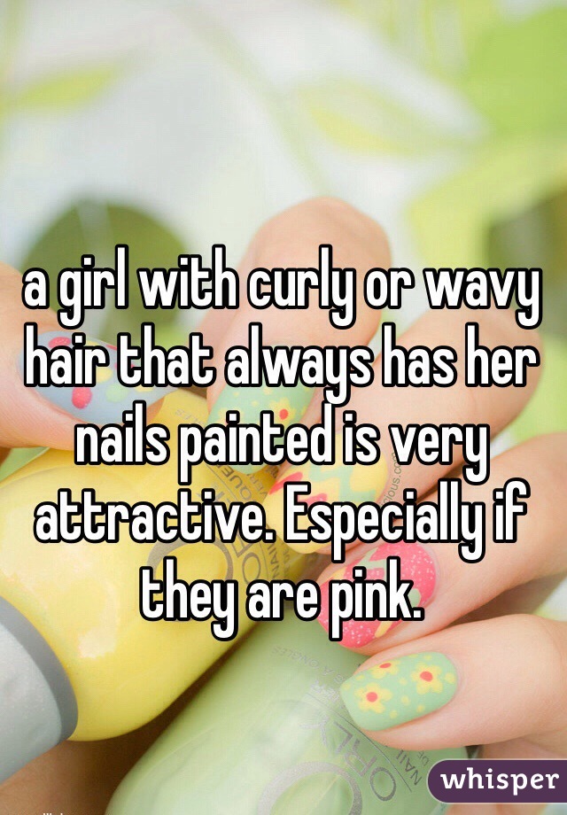 a girl with curly or wavy hair that always has her nails painted is very attractive. Especially if they are pink. 