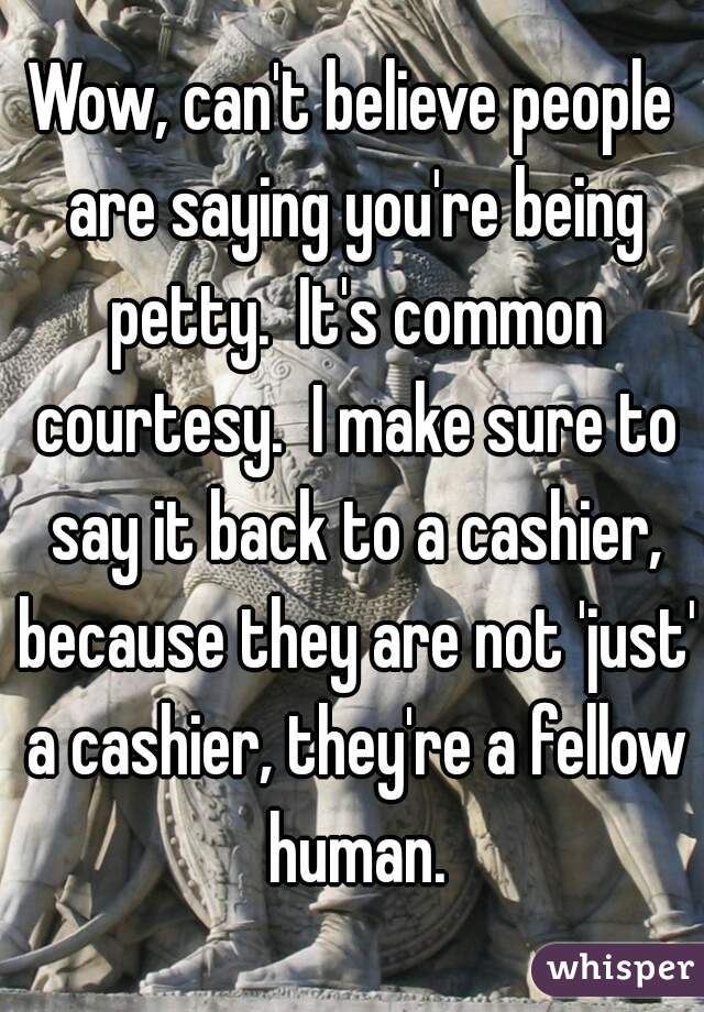 Wow, can't believe people are saying you're being petty.  It's common courtesy.  I make sure to say it back to a cashier, because they are not 'just' a cashier, they're a fellow human.