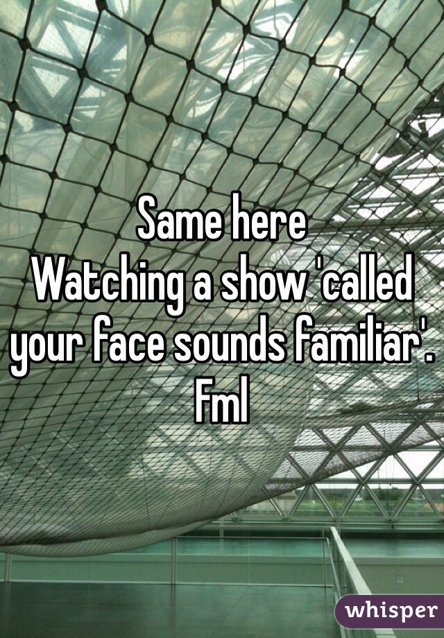 Same here
Watching a show 'called your face sounds familiar'. Fml