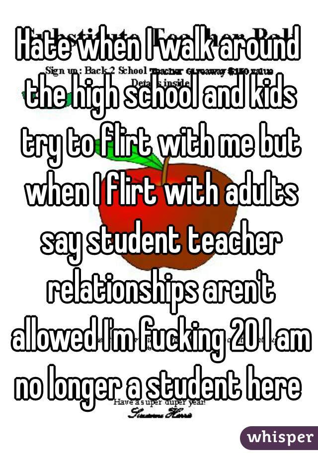 Hate when I walk around the high school and kids try to flirt with me but when I flirt with adults say student teacher relationships aren't allowed I'm fucking 20 I am no longer a student here 