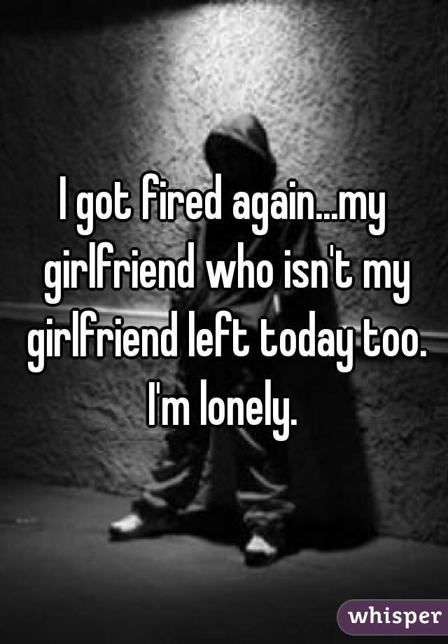 I got fired again...my girlfriend who isn't my girlfriend left today too. I'm lonely. 