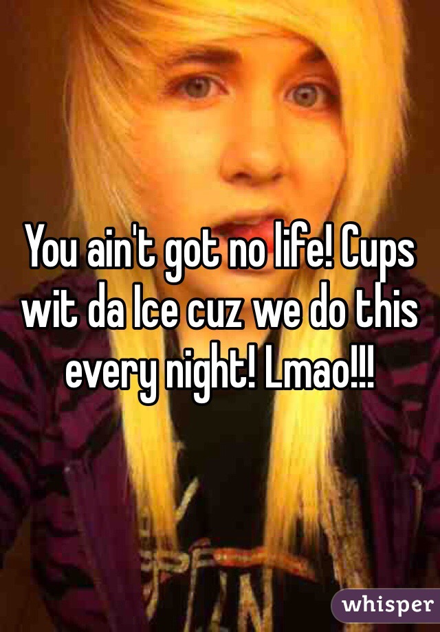 You ain't got no life! Cups wit da Ice cuz we do this every night! Lmao!!! 