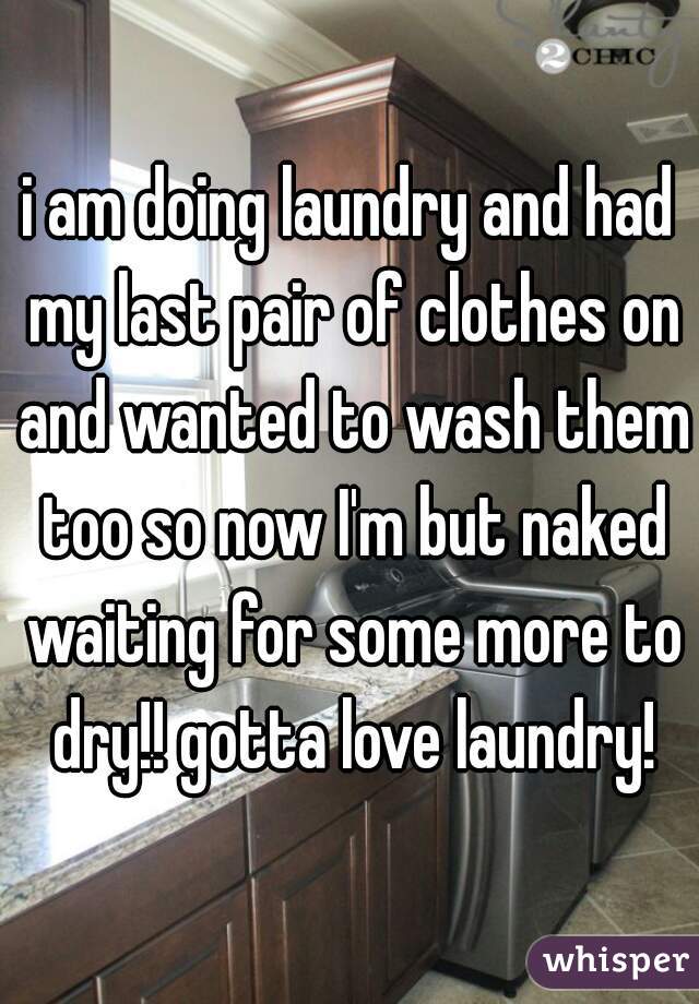 i am doing laundry and had my last pair of clothes on and wanted to wash them too so now I'm but naked waiting for some more to dry!! gotta love laundry!
