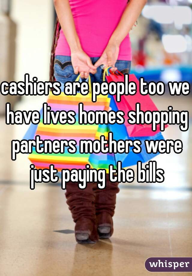 cashiers are people too we have lives homes shopping partners mothers were just paying the bills