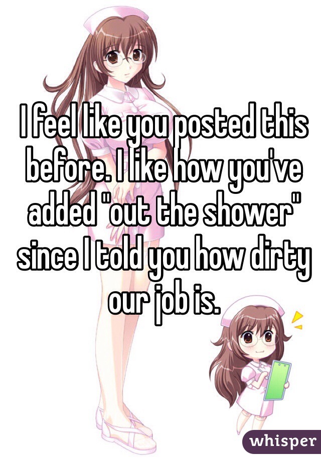 I feel like you posted this before. I like how you've added "out the shower" since I told you how dirty our job is. 