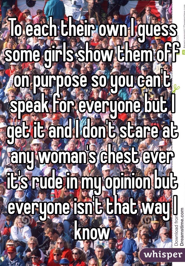 To each their own I guess some girls show them off on purpose so you can't speak for everyone but I get it and I don't stare at any woman's chest ever it's rude in my opinion but everyone isn't that way I know 