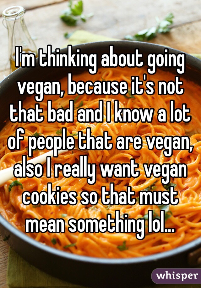 I'm thinking about going vegan, because it's not that bad and I know a lot of people that are vegan, also I really want vegan cookies so that must mean something lol...
