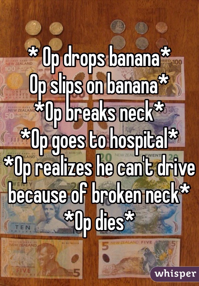 * Op drops banana*
Op slips on banana*
*Op breaks neck*
*Op goes to hospital*
*Op realizes he can't drive because of broken neck*
*Op dies* 