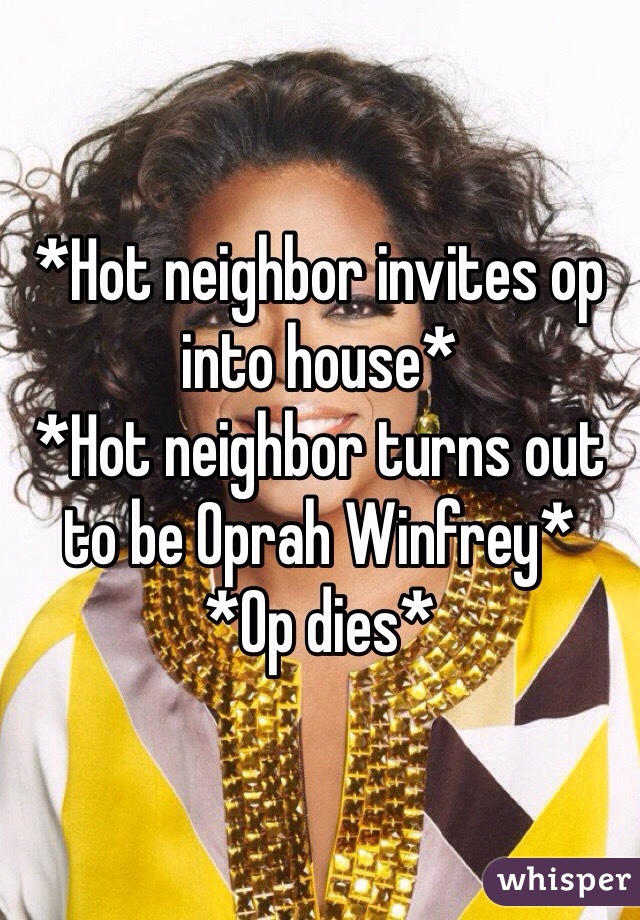*Hot neighbor invites op into house*
*Hot neighbor turns out to be Oprah Winfrey*
*Op dies*