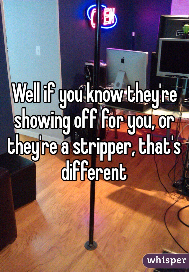 Well if you know they're showing off for you, or they're a stripper, that's different