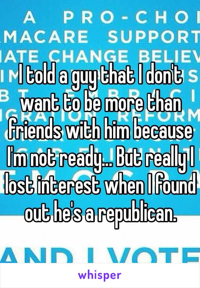 I told a guy that I don't want to be more than friends with him because I'm not ready... But really I lost interest when I found out he's a republican. 