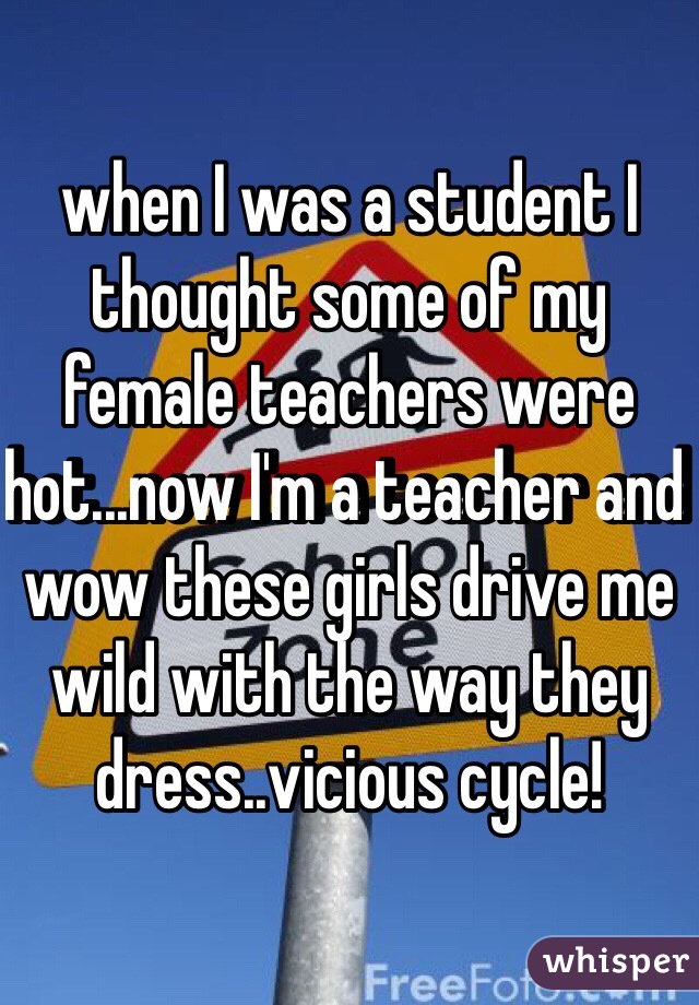 when I was a student I thought some of my female teachers were hot...now I'm a teacher and wow these girls drive me wild with the way they dress..vicious cycle!