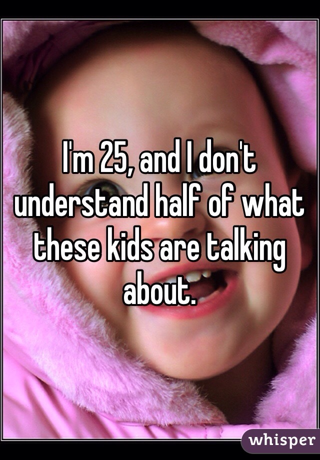 I'm 25, and I don't understand half of what these kids are talking about. 