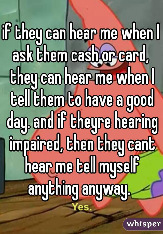 if they can hear me when I ask them cash or card,  they can hear me when I tell them to have a good day. and if theyre hearing impaired, then they cant hear me tell myself anything anyway.  