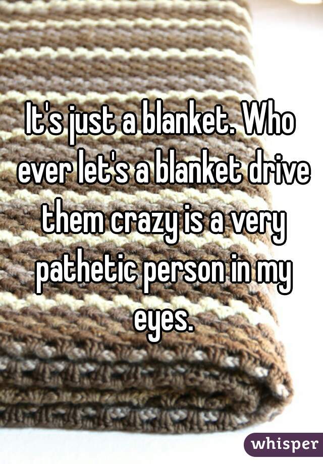 It's just a blanket. Who ever let's a blanket drive them crazy is a very pathetic person in my eyes.