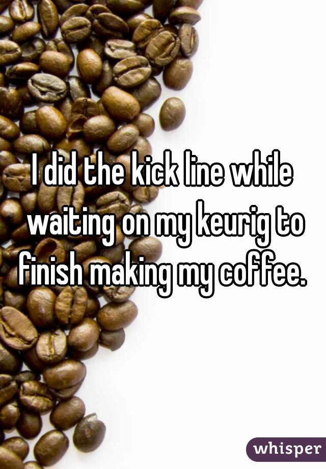 I did the kick line while waiting on my keurig to finish making my coffee. 