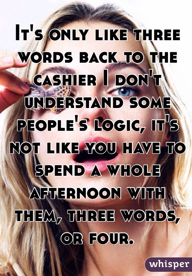 It's only like three words back to the cashier I don't understand some people's logic, it's not like you have to spend a whole afternoon with them, three words, or four. 